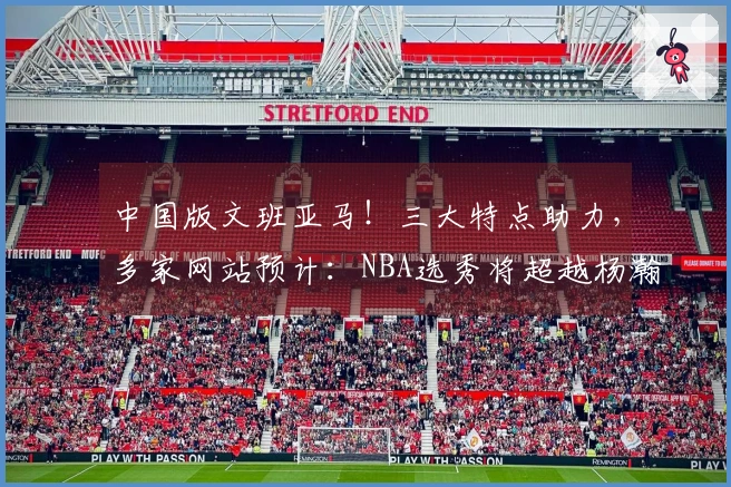 中国版文班亚马！三大特点助力，多家网站预计：NBA选秀将超越杨瀚森