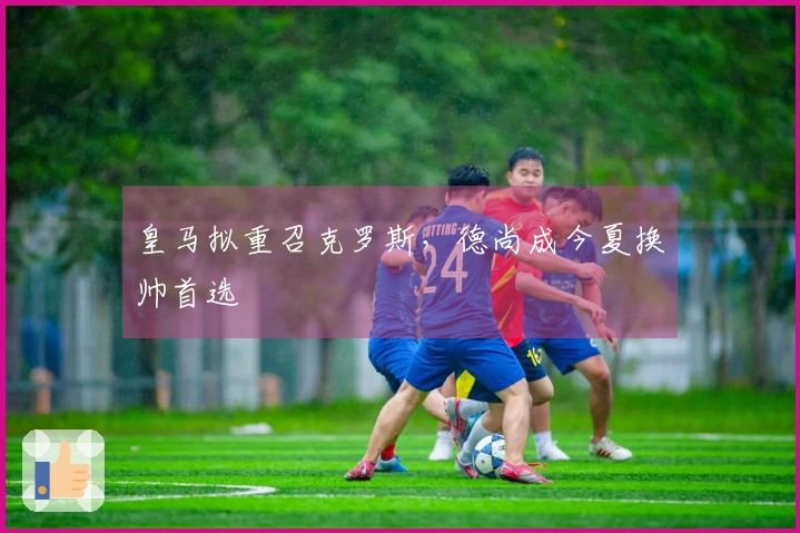 皇马拟重召克罗斯，德尚成今夏换帅首选