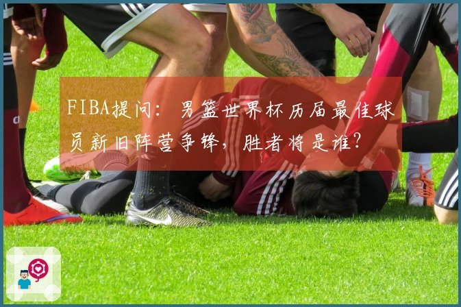 FIBA提问：男篮世界杯历届最佳球员新旧阵营争锋，胜者将是谁？