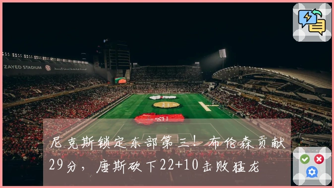 尼克斯锁定东部第三！布伦森贡献29分，唐斯砍下22+10击败猛龙