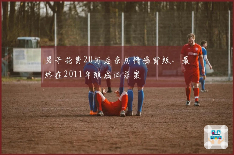 男子花费20万后亲历情感背叛，最终在2011年酿成凶杀案