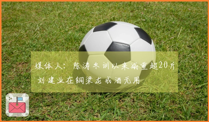 媒体人：陈涛冬训以来减重超20斤 刘建业在铜梁龙戒酒无用