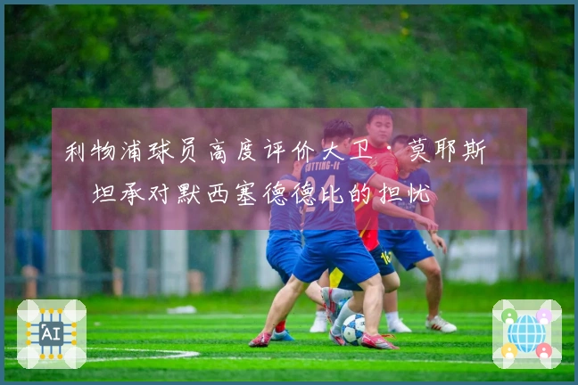 利物浦球员高度评价大卫·莫耶斯并坦承对默西塞德德比的担忧