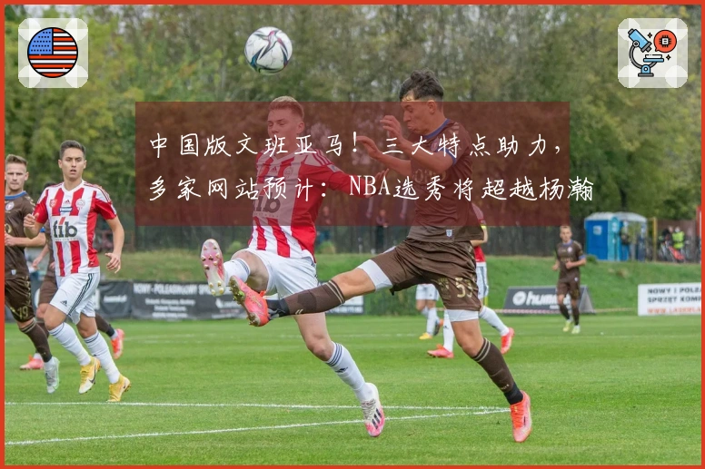 中国版文班亚马！三大特点助力，多家网站预计：NBA选秀将超越杨瀚森