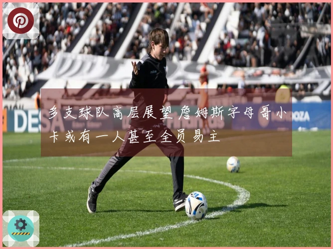 多支球队高层展望 詹姆斯字母哥小卡或有一人甚至全员易主