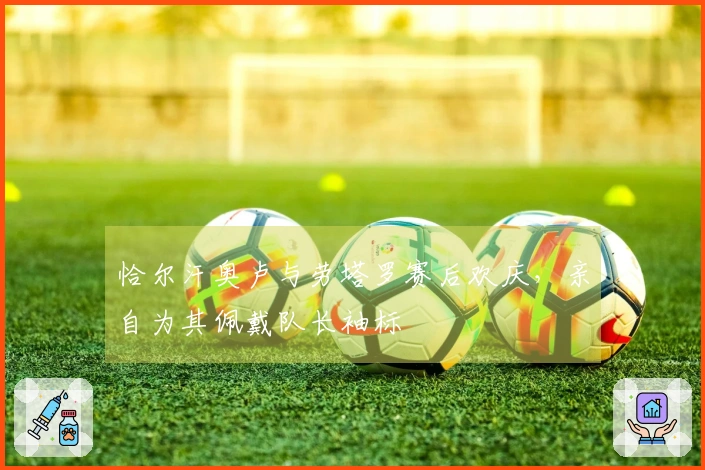 恰尔汗奥卢与劳塔罗赛后欢庆，亲自为其佩戴队长袖标