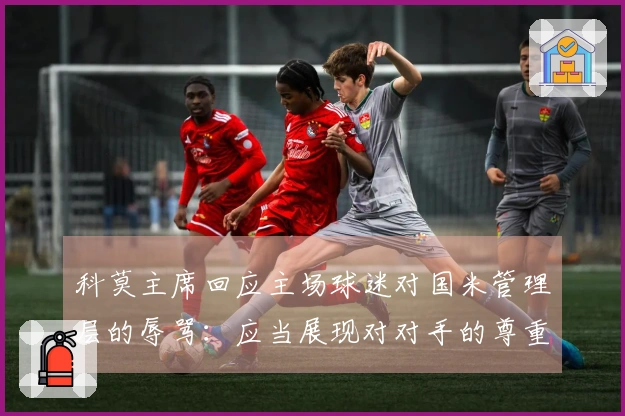 科莫主席回应主场球迷对国米管理层的辱骂：应当展现对对手的尊重