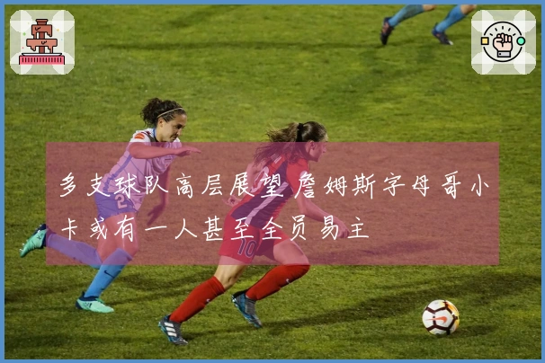 多支球队高层展望 詹姆斯字母哥小卡或有一人甚至全员易主