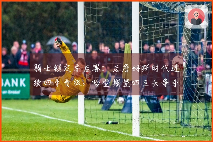 骑士锁定季后赛：后詹姆斯时代连续四季晋级，哈登期望四巨头争夺冠军