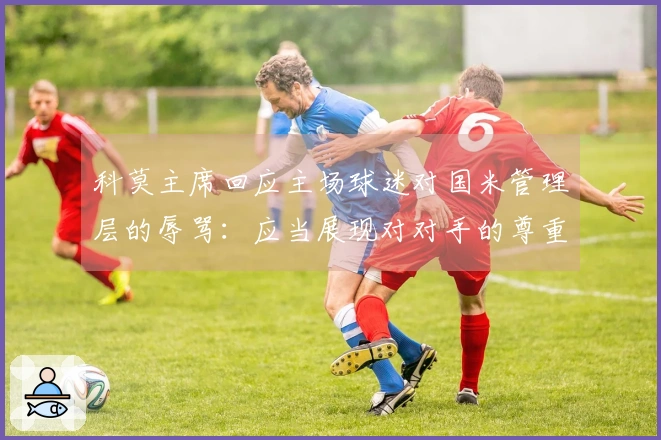 科莫主席回应主场球迷对国米管理层的辱骂：应当展现对对手的尊重