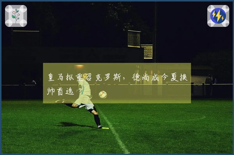 皇马拟重召克罗斯，德尚成今夏换帅首选