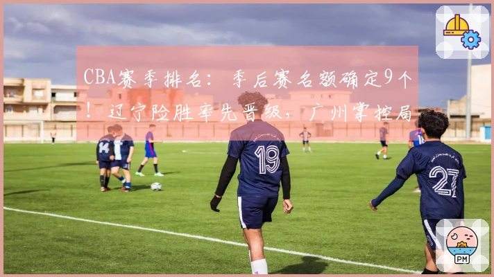 CBA赛季排名：季后赛名额确定9个！辽宁险胜率先晋级，广州掌控局势