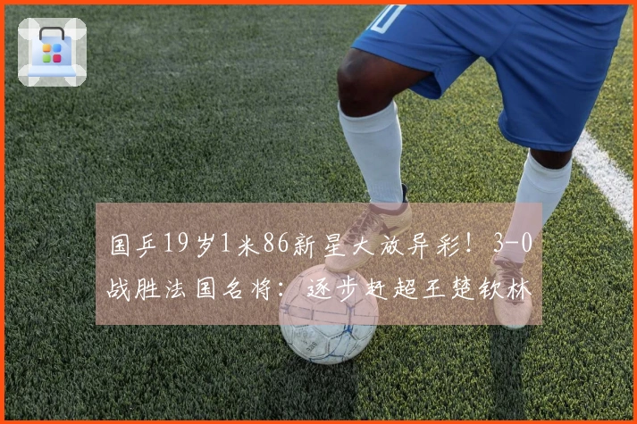 国乒19岁1米86新星大放异彩！3-0战胜法国名将：逐步赶超王楚钦林诗栋