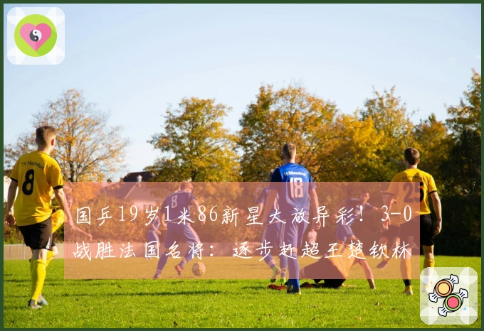 国乒19岁1米86新星大放异彩！3-0战胜法国名将：逐步赶超王楚钦林诗栋