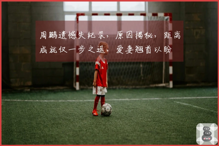 周鹏遗憾失纪录,原因揭秘,距离成就仅一步之遥,爱妻翘首以盼