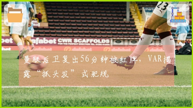 曼联后卫复出56分钟被红牌，VAR揭露“抓头发”式犯规