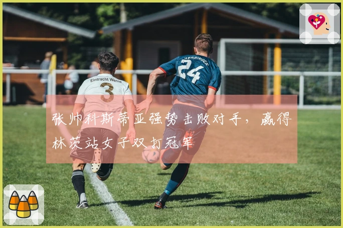 张帅科斯蒂亚强势击败对手，赢得林茨站女子双打冠军